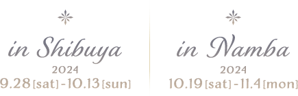  in Shibuya 2024.9.28[sat]-10.13[sun] : in Namba 2024.10.19[sat]-11.4[mon]